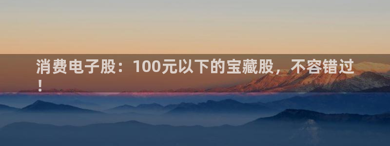 AG凯发国际|消费电子股：100元以下的宝藏股，不容错过
！